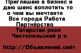 Приглашаю в бизнес и даю шанс воплотить то, о чем вы мечтаете!  - Все города Работа » Партнёрство   . Татарстан респ.,Чистопольский р-н